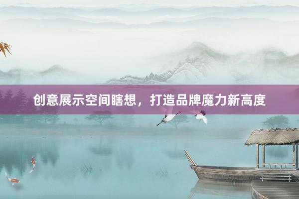 创意展示空间瞎想，打造品牌魔力新高度