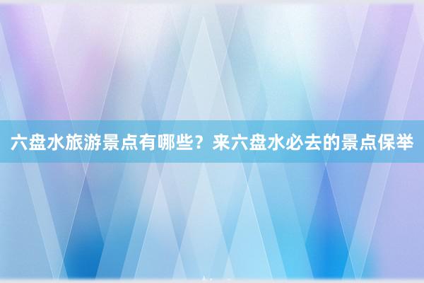 六盘水旅游景点有哪些？来六盘水必去的景点保举