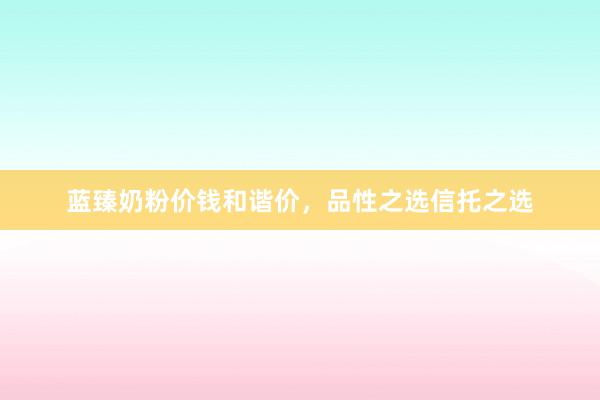 蓝臻奶粉价钱和谐价，品性之选信托之选