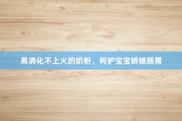 易消化不上火的奶粉，呵护宝宝娇嫩肠胃