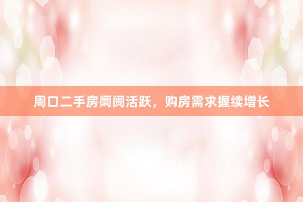周口二手房阛阓活跃，购房需求握续增长