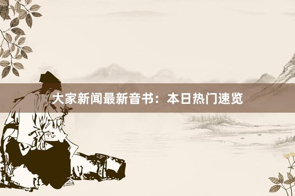 大家新闻最新音书：本日热门速览