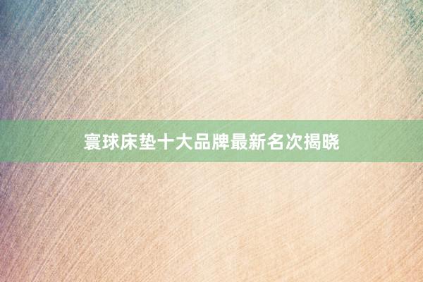 寰球床垫十大品牌最新名次揭晓